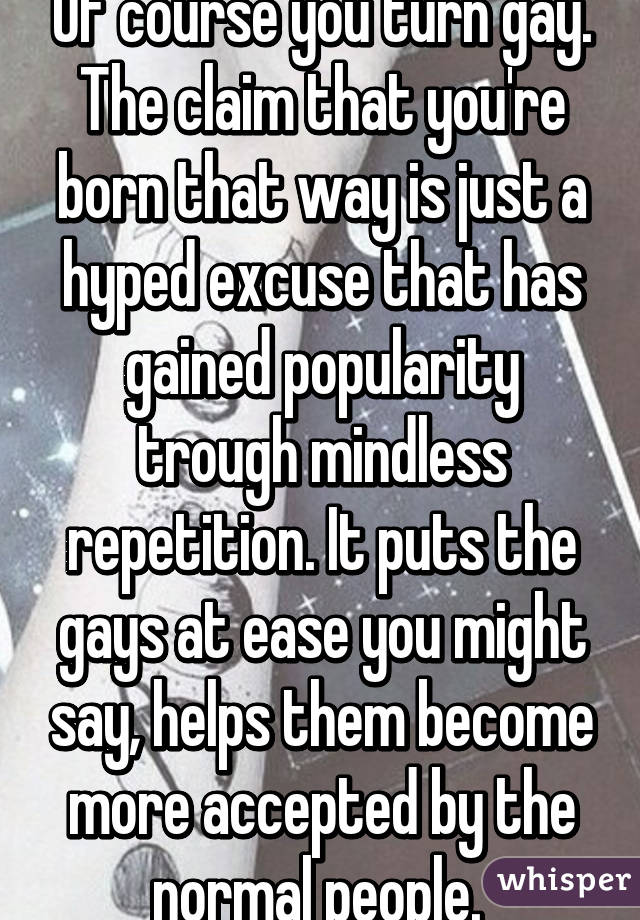 Of course you turn gay. The claim that you're born that way is just a hyped excuse that has gained popularity trough mindless repetition. It puts the gays at ease you might say, helps them become more accepted by the normal people. 