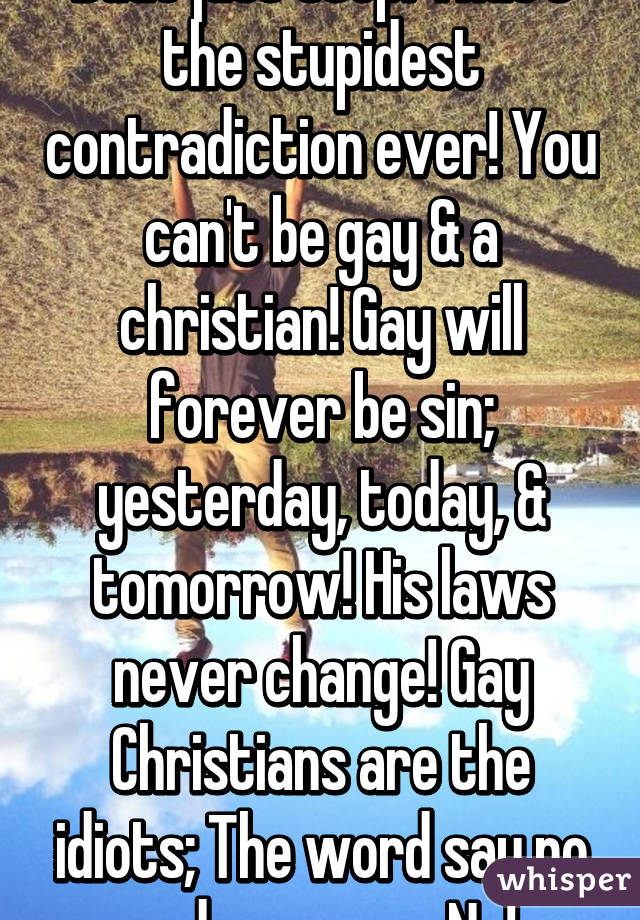 Dude just stop. That's the stupidest contradiction ever! You can't be gay & a christian! Gay will forever be sin; yesterday, today, & tomorrow! His laws never change! Gay Christians are the idiots; The word say no and no means No!