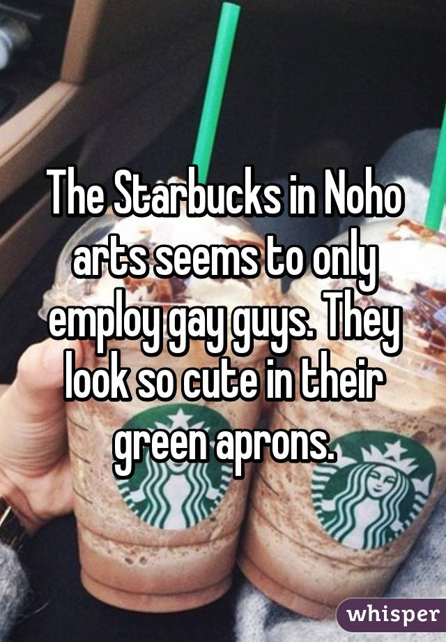 The Starbucks in Noho arts seems to only employ gay guys. They look so cute in their green aprons.