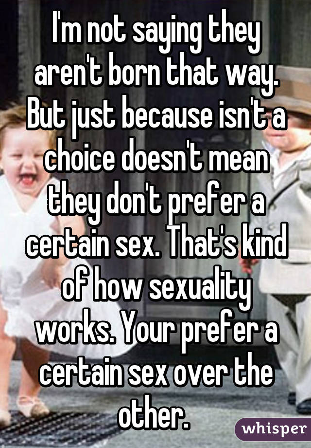 I'm not saying they aren't born that way. But just because isn't a choice doesn't mean they don't prefer a certain sex. That's kind of how sexuality works. Your prefer a certain sex over the other. 