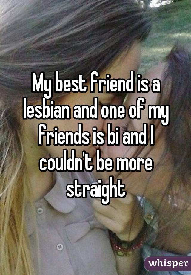 My best friend is a lesbian and one of my friends is bi and I couldn't be more straight