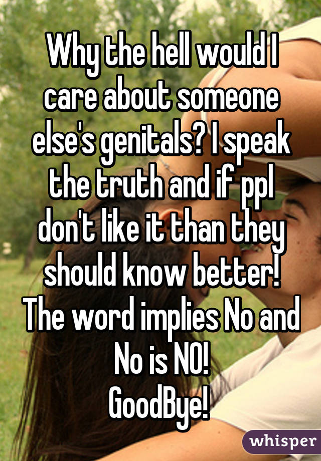 Why the hell would I care about someone else's genitals? I speak the truth and if ppl don't like it than they should know better! The word implies No and No is NO!
GoodBye! 