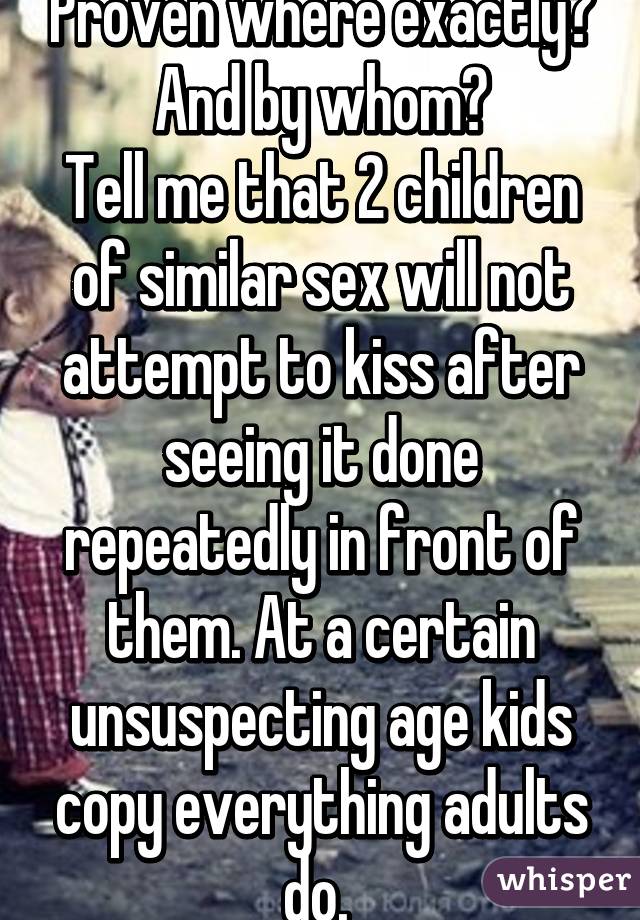 Proven where exactly? And by whom?
Tell me that 2 children of similar sex will not attempt to kiss after seeing it done repeatedly in front of them. At a certain unsuspecting age kids copy everything adults do. 