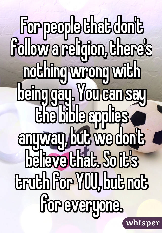 For people that don't follow a religion, there's nothing wrong with being gay. You can say the bible applies anyway, but we don't believe that. So it's truth for YOU, but not for everyone.