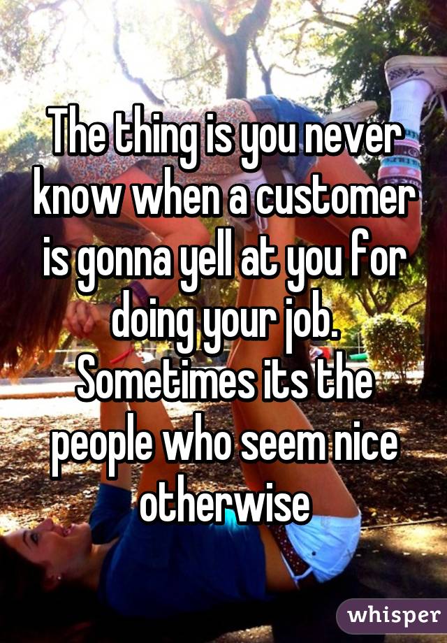 The thing is you never know when a customer is gonna yell at you for doing your job. Sometimes its the people who seem nice otherwise