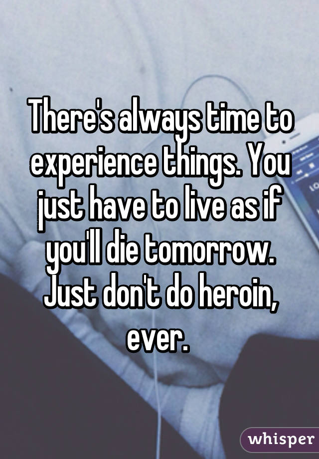 There's always time to experience things. You just have to live as if you'll die tomorrow. Just don't do heroin, ever. 