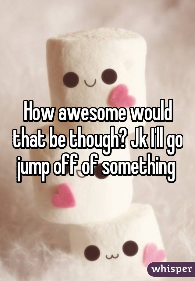 How awesome would that be though? Jk I'll go jump off of something 