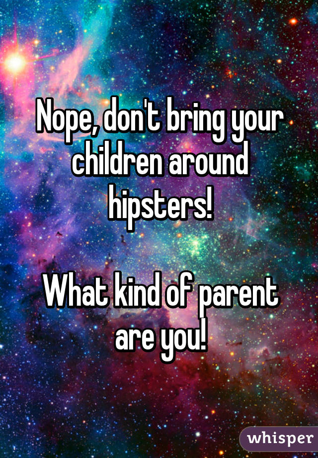 Nope, don't bring your children around hipsters!

What kind of parent are you!