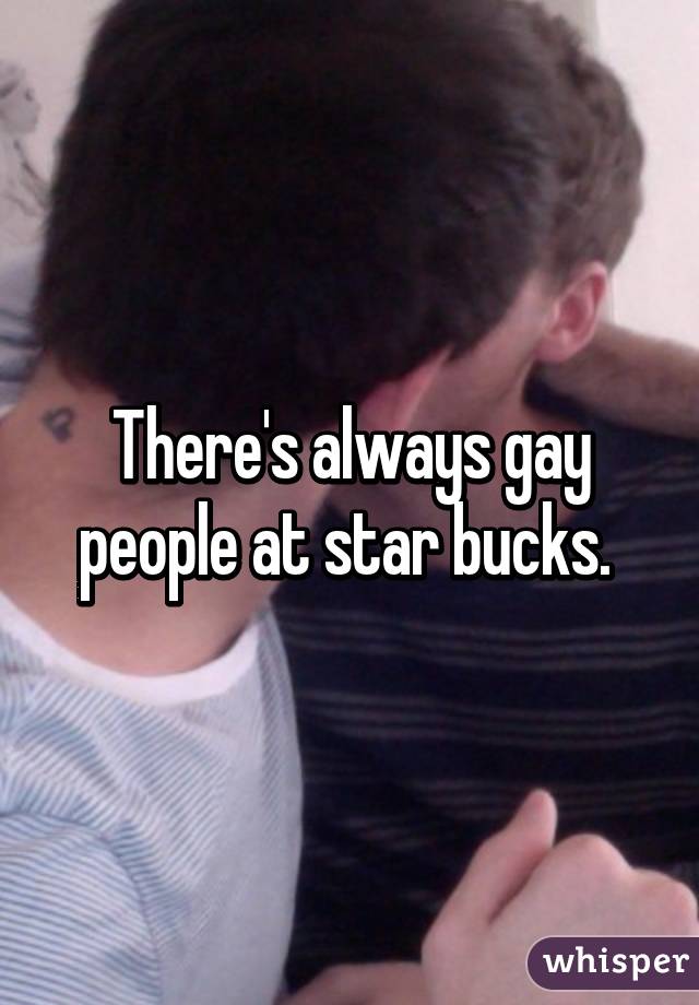 There's always gay people at star bucks. 