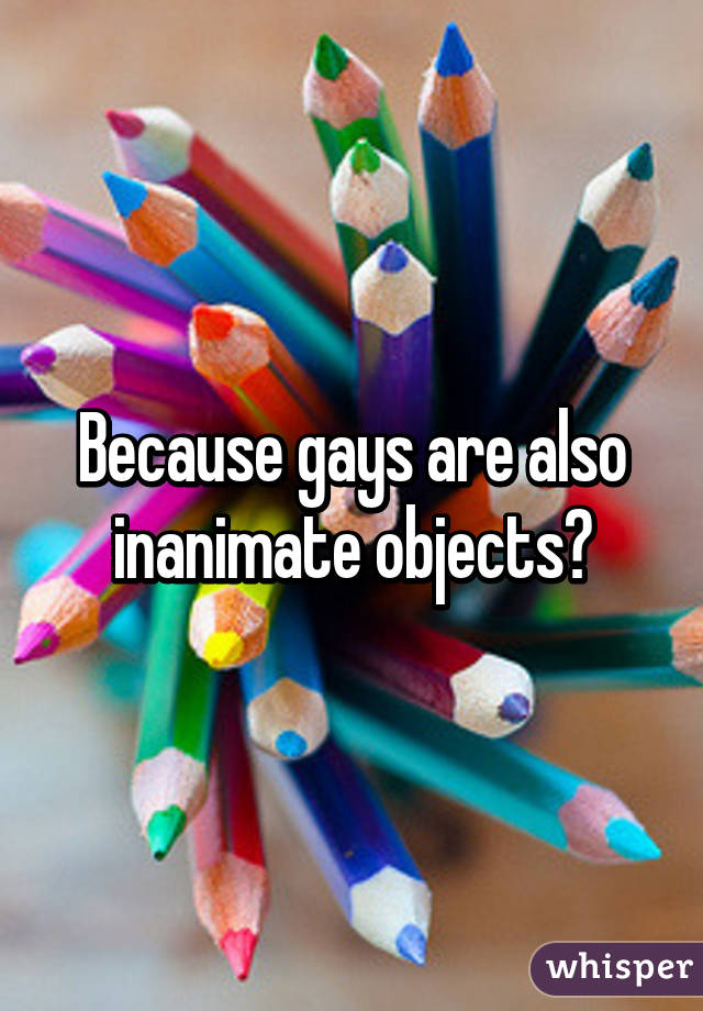 Because gays are also inanimate objects?