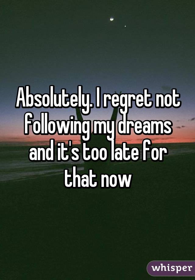 Absolutely. I regret not following my dreams and it's too late for that now