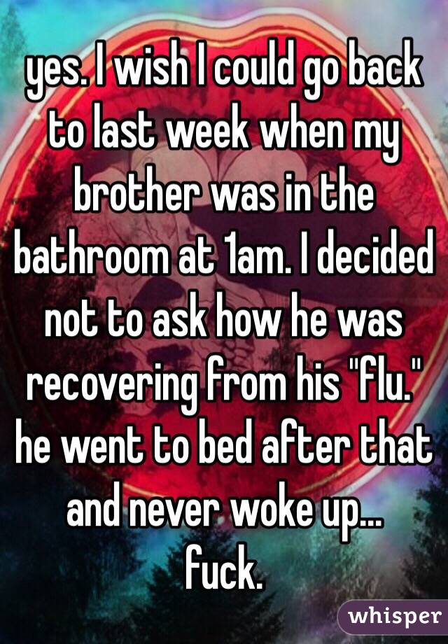yes. I wish I could go back to last week when my brother was in the bathroom at 1am. I decided not to ask how he was recovering from his "flu."
he went to bed after that and never woke up...
fuck. 