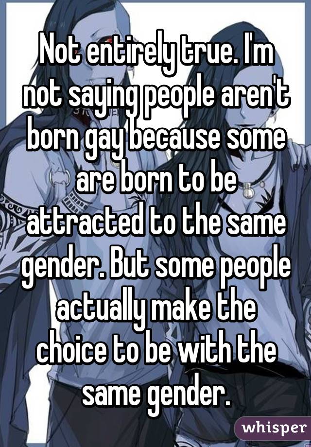 Not entirely true. I'm not saying people aren't born gay because some are born to be attracted to the same gender. But some people actually make the choice to be with the same gender.