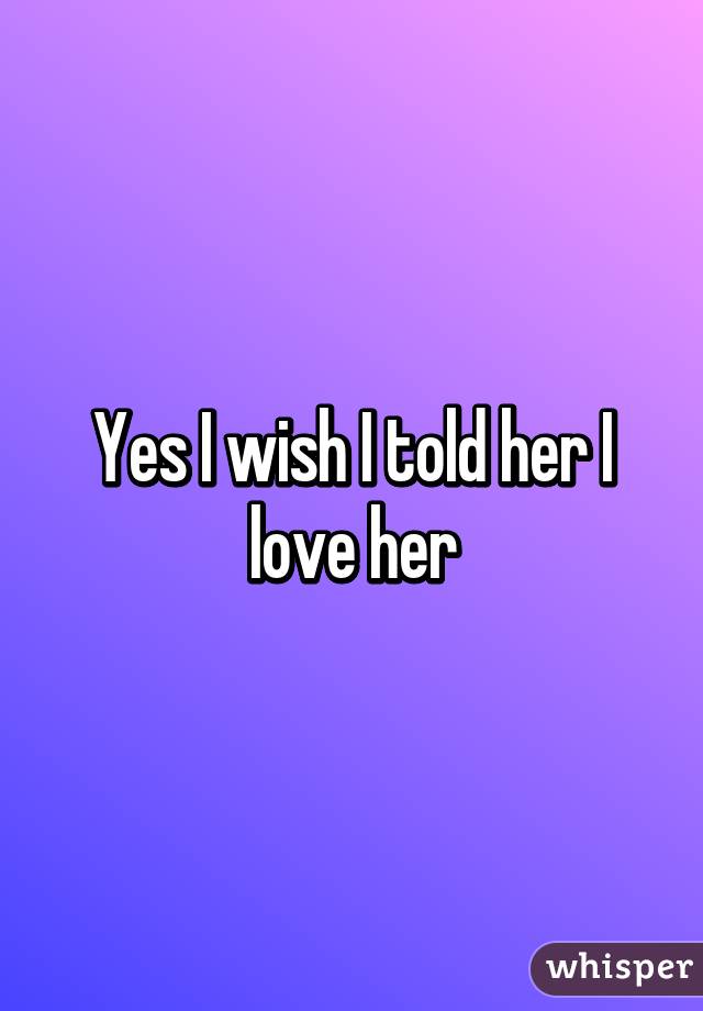 Yes I wish I told her I love her