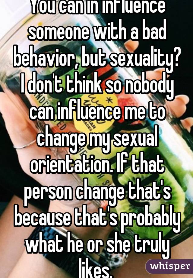 You can in influence someone with a bad behavior, but sexuality? I don't think so nobody can influence me to change my sexual orientation. If that person change that's because that's probably what he or she truly likes. 