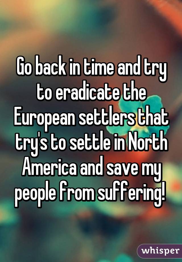 Go back in time and try to eradicate the European settlers that try's to settle in North America and save my people from suffering! 