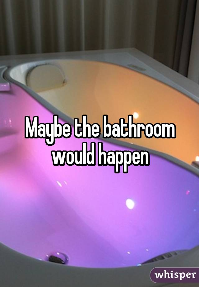 Maybe the bathroom would happen