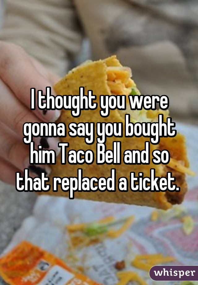 I thought you were gonna say you bought him Taco Bell and so that replaced a ticket. 