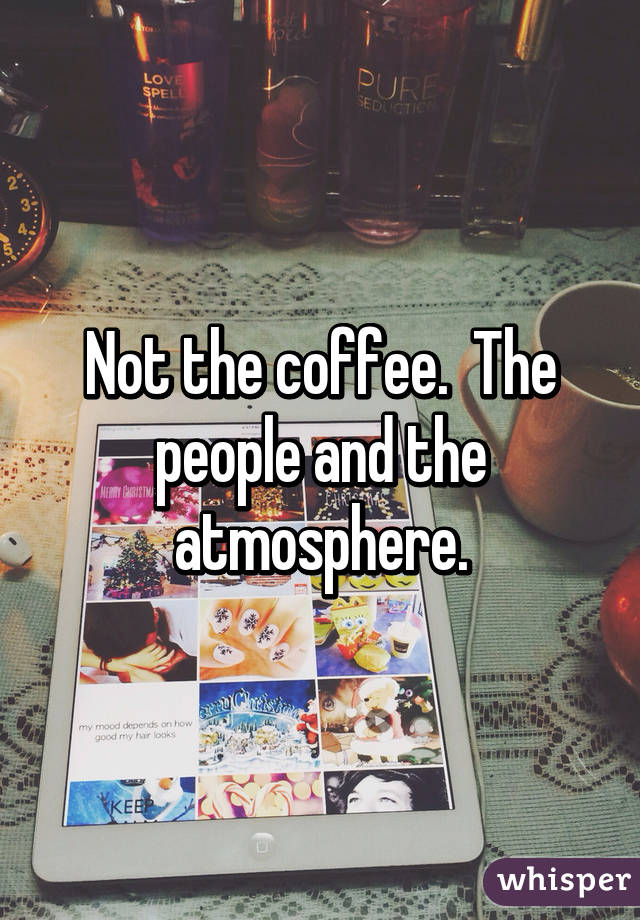 Not the coffee.  The people and the atmosphere.