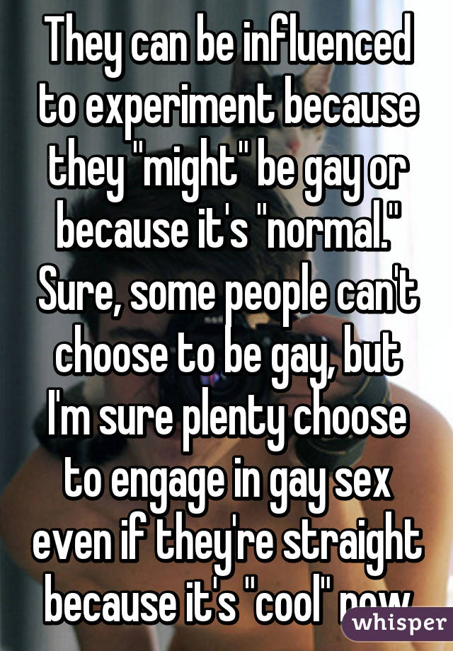 They can be influenced to experiment because they "might" be gay or because it's "normal." Sure, some people can't choose to be gay, but I'm sure plenty choose to engage in gay sex even if they're straight because it's "cool" now