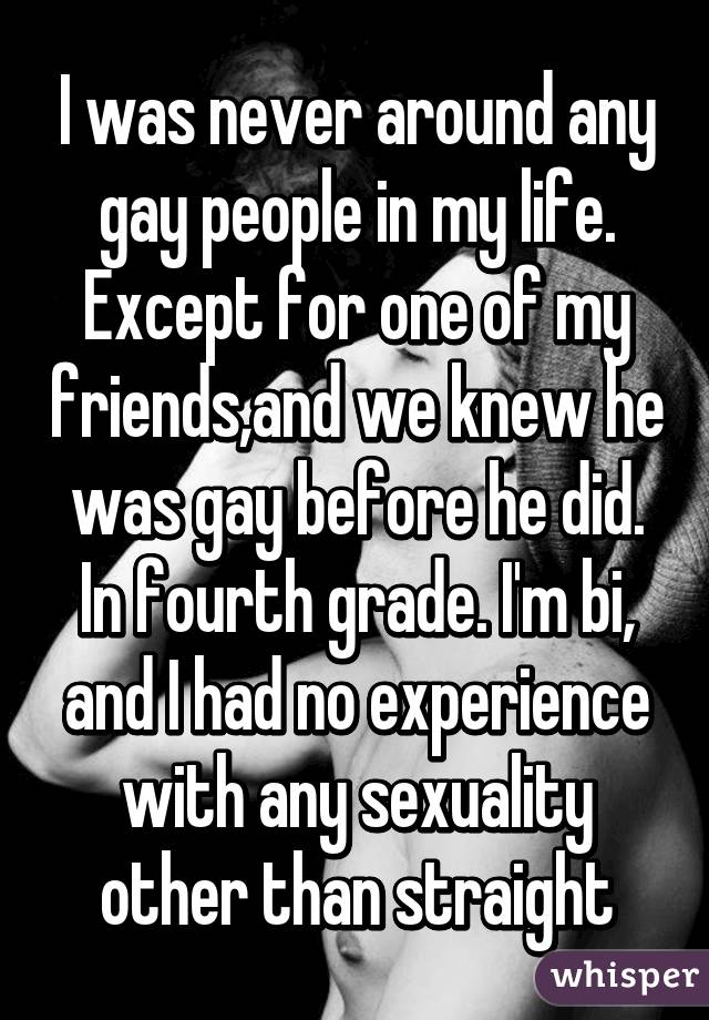 I was never around any gay people in my life. Except for one of my friends,and we knew he was gay before he did. In fourth grade. I'm bi, and I had no experience with any sexuality other than straight