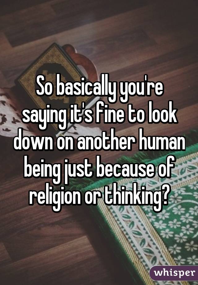 So basically you're saying it's fine to look down on another human being just because of religion or thinking?