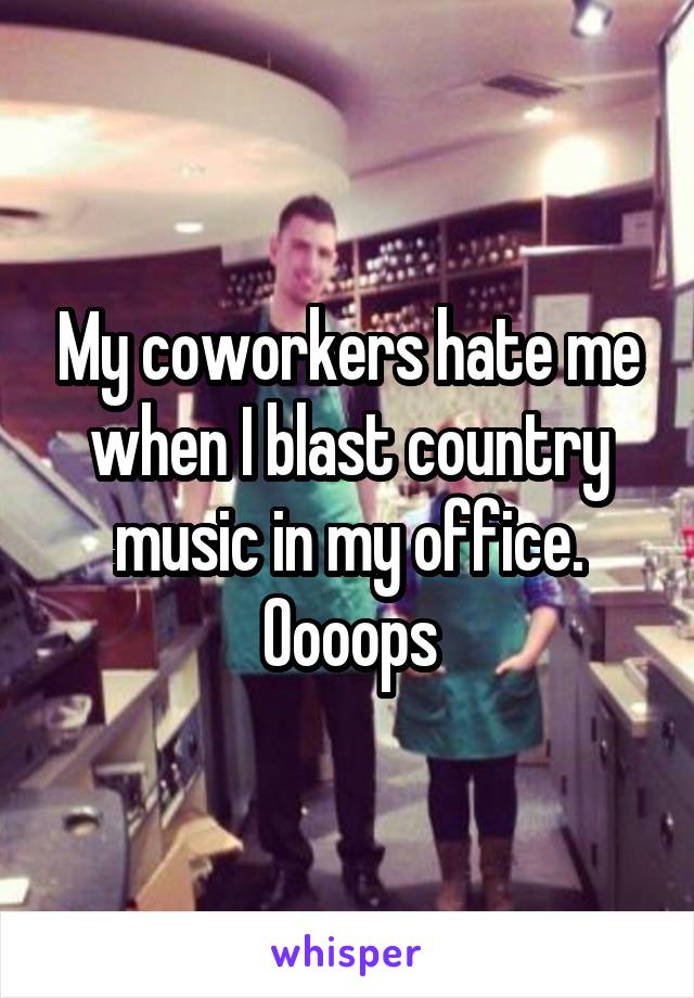 My coworkers hate me when I blast country music in my office. Oooops