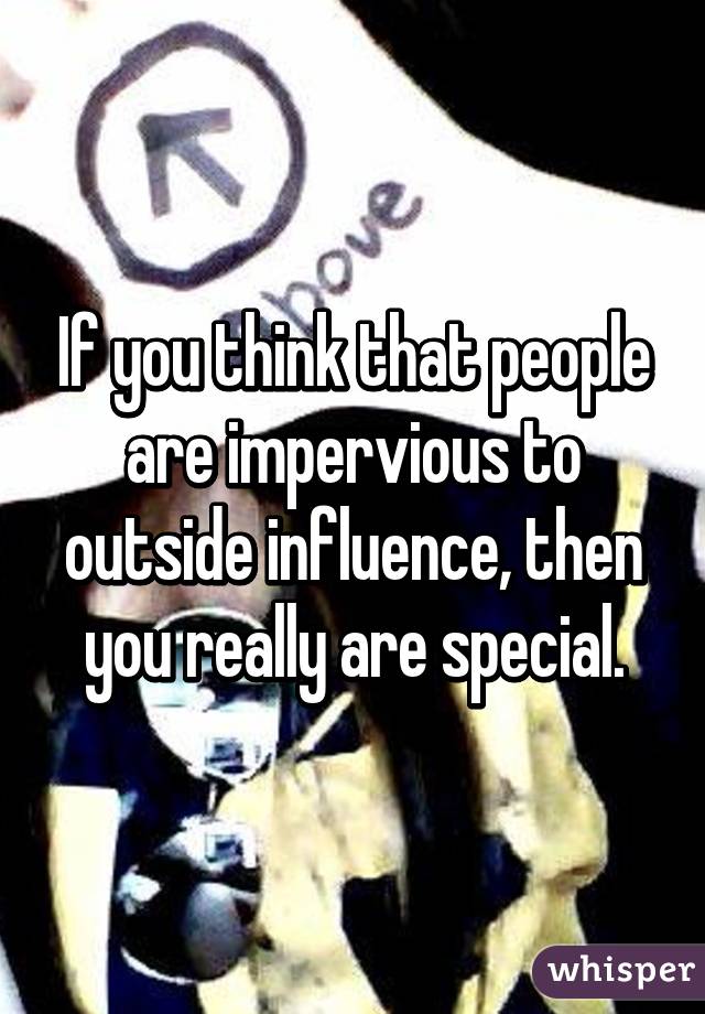 If you think that people are impervious to outside influence, then you really are special.