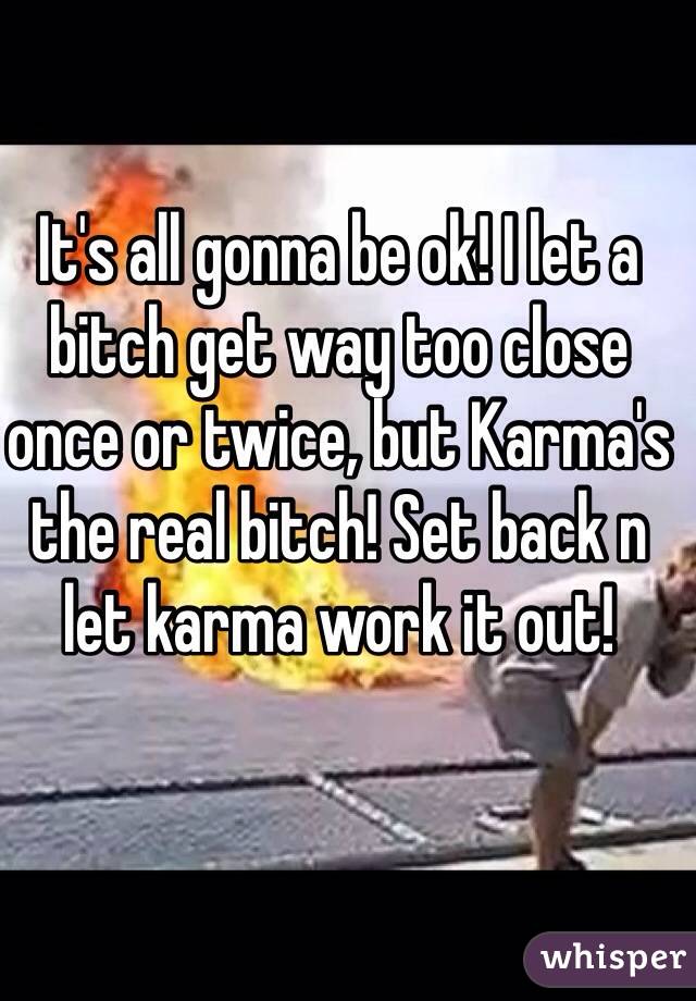 It's all gonna be ok! I let a bitch get way too close once or twice, but Karma's the real bitch! Set back n let karma work it out!