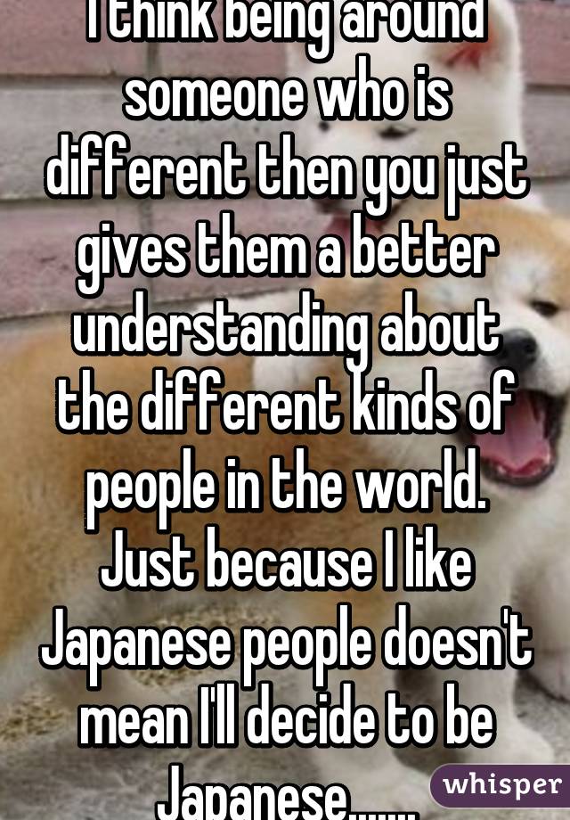 I think being around someone who is different then you just gives them a better understanding about the different kinds of people in the world. Just because I like Japanese people doesn't mean I'll decide to be Japanese.......