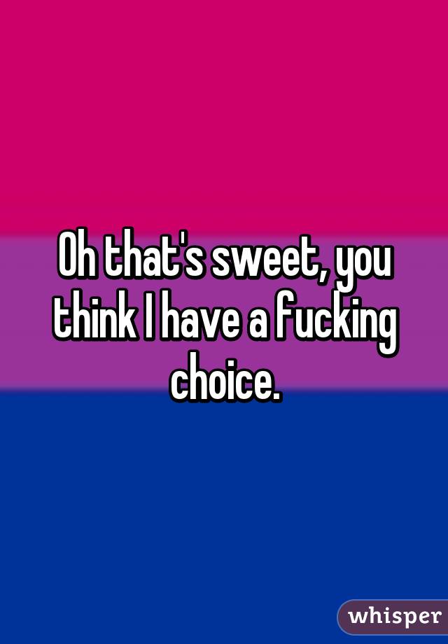 Oh that's sweet, you think I have a fucking choice.