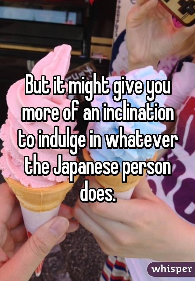 But it might give you more of an inclination to indulge in whatever the Japanese person does.