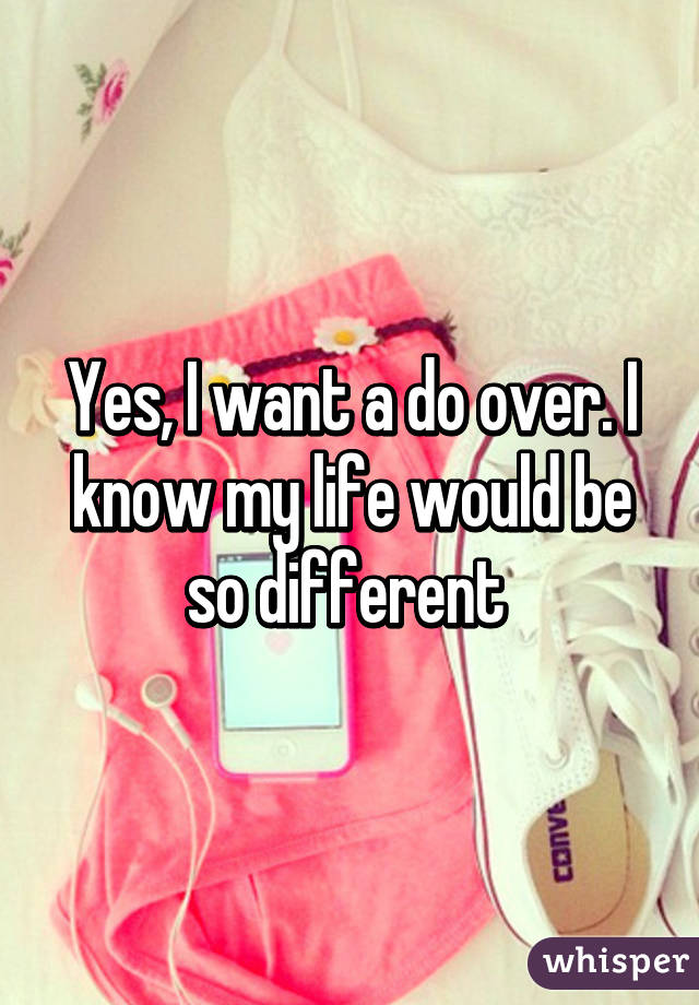 Yes, I want a do over. I know my life would be so different 