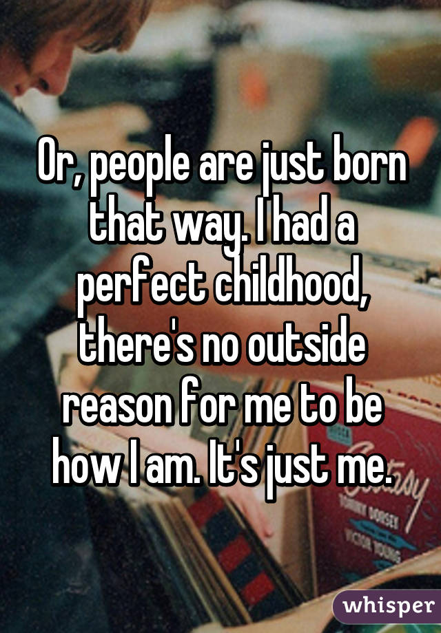 Or, people are just born that way. I had a perfect childhood, there's no outside reason for me to be how I am. It's just me.