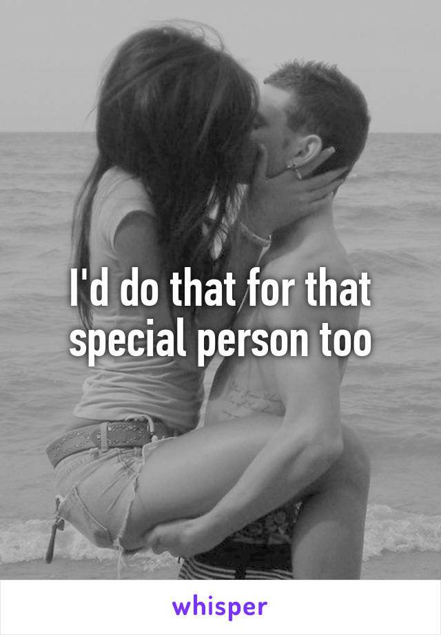 I'd do that for that special person too