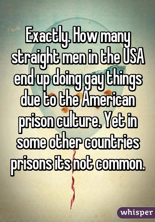 Exactly. How many straight men in the USA end up doing gay things due to the American prison culture. Yet in some other countries prisons its not common. 