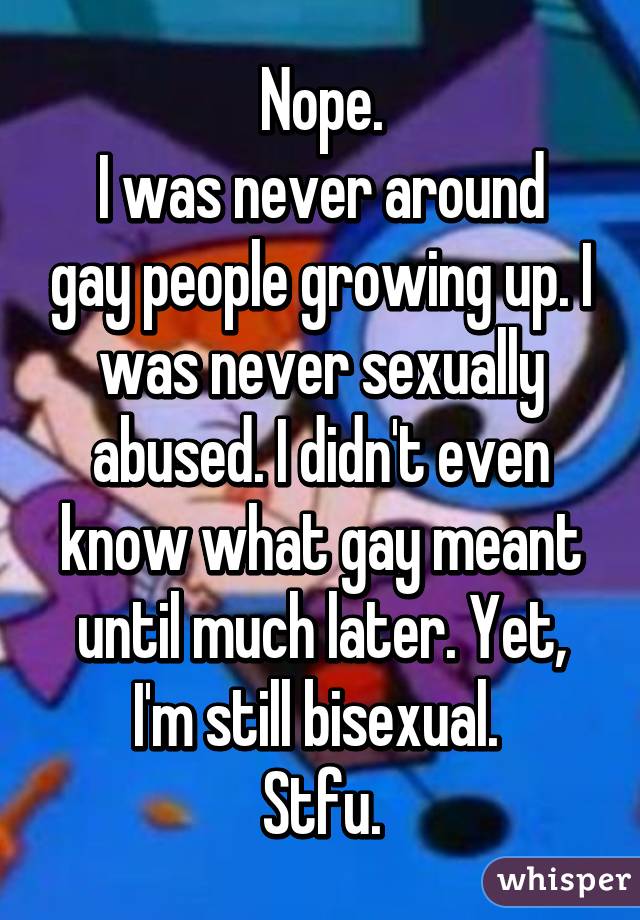 Nope.
I was never around gay people growing up. I was never sexually abused. I didn't even know what gay meant until much later. Yet, I'm still bisexual. 
Stfu.