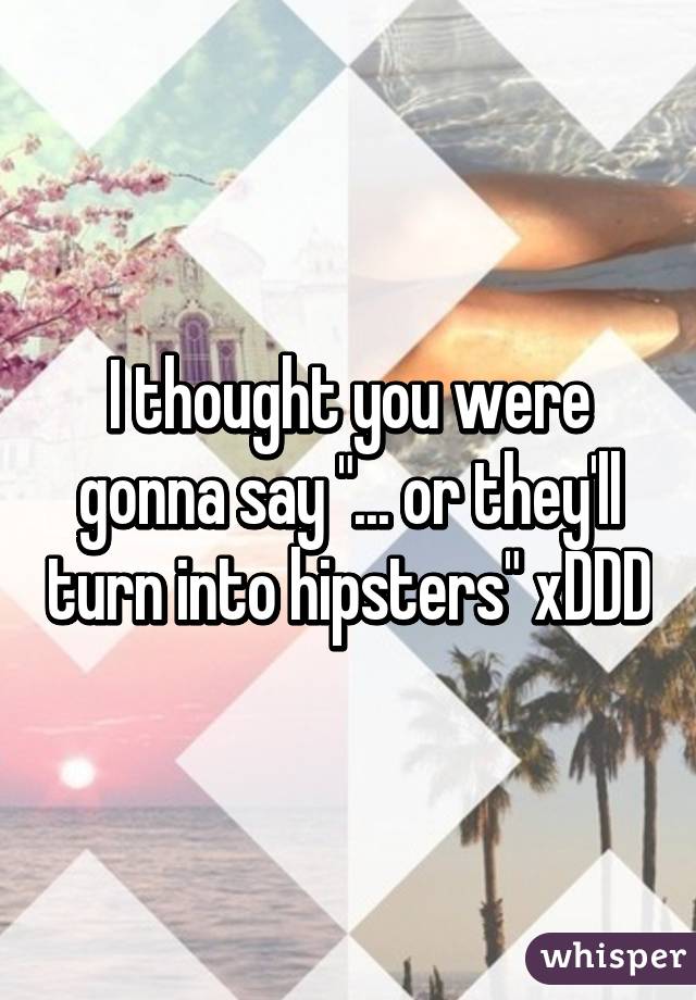 I thought you were gonna say "... or they'll turn into hipsters" xDDD