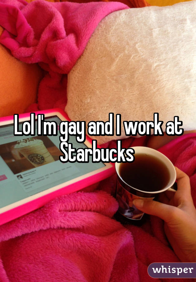 Lol I'm gay and I work at Starbucks 