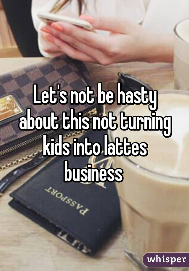 Let's not be hasty about this not turning kids into lattes business 