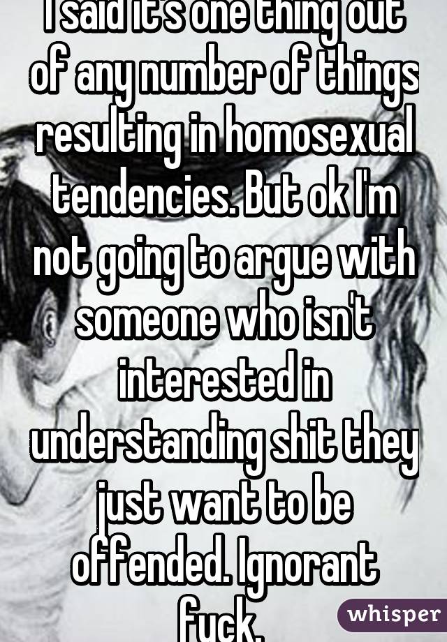 I said it's one thing out of any number of things resulting in homosexual tendencies. But ok I'm not going to argue with someone who isn't interested in understanding shit they just want to be offended. Ignorant fuck. 