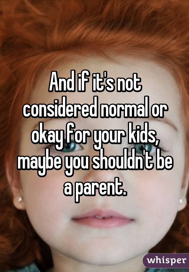 And if it's not considered normal or okay for your kids, maybe you shouldn't be a parent.