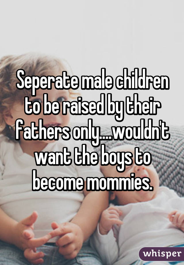 Seperate male children to be raised by their fathers only....wouldn't want the boys to become mommies.