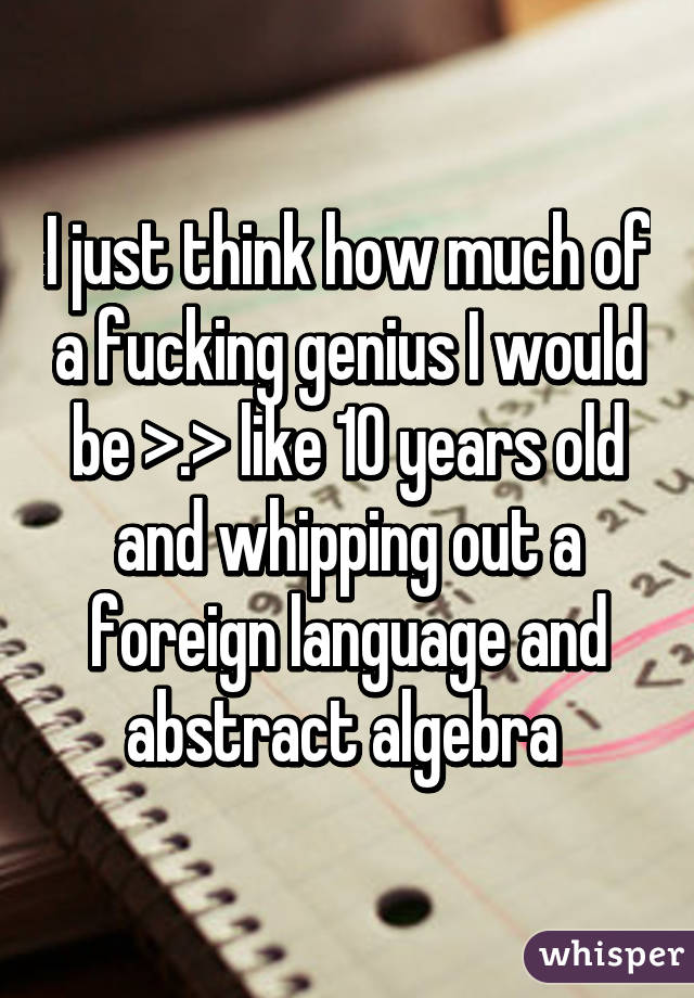 I just think how much of a fucking genius I would be >.> like 10 years old and whipping out a foreign language and abstract algebra 