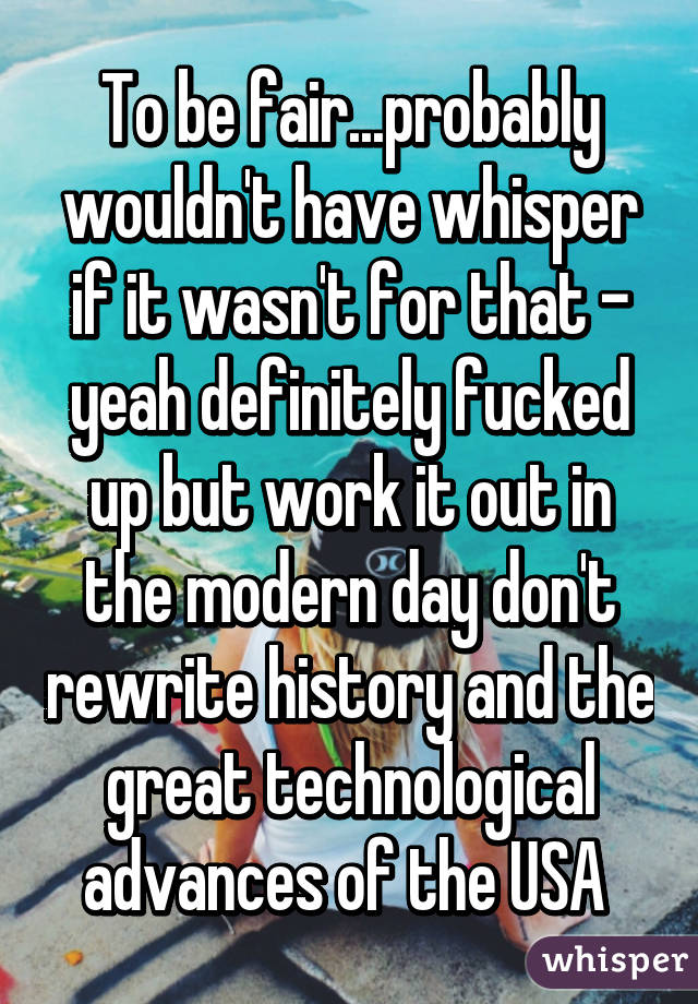 To be fair...probably wouldn't have whisper if it wasn't for that - yeah definitely fucked up but work it out in the modern day don't rewrite history and the great technological advances of the USA 