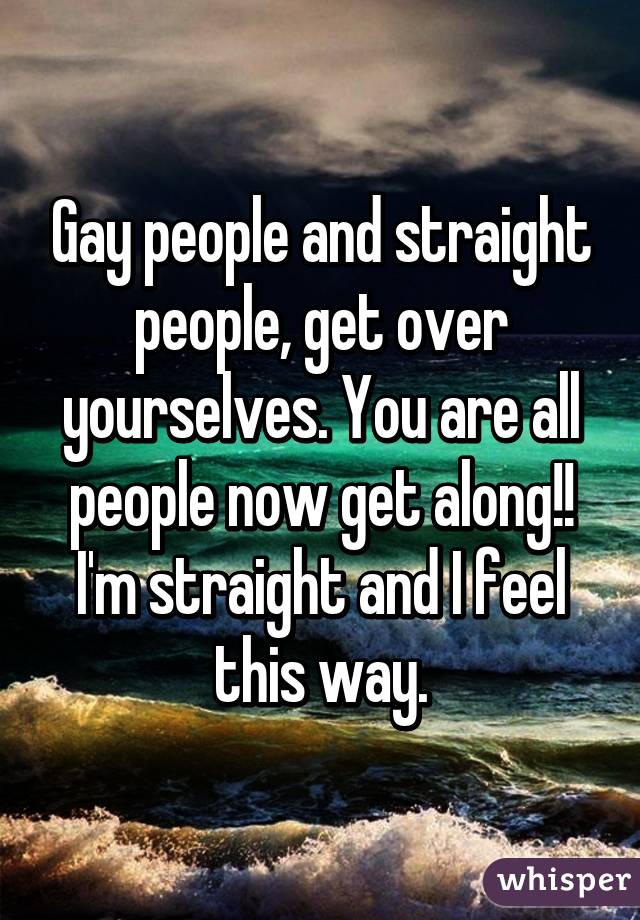 Gay people and straight people, get over yourselves. You are all people now get along!! I'm straight and I feel this way.