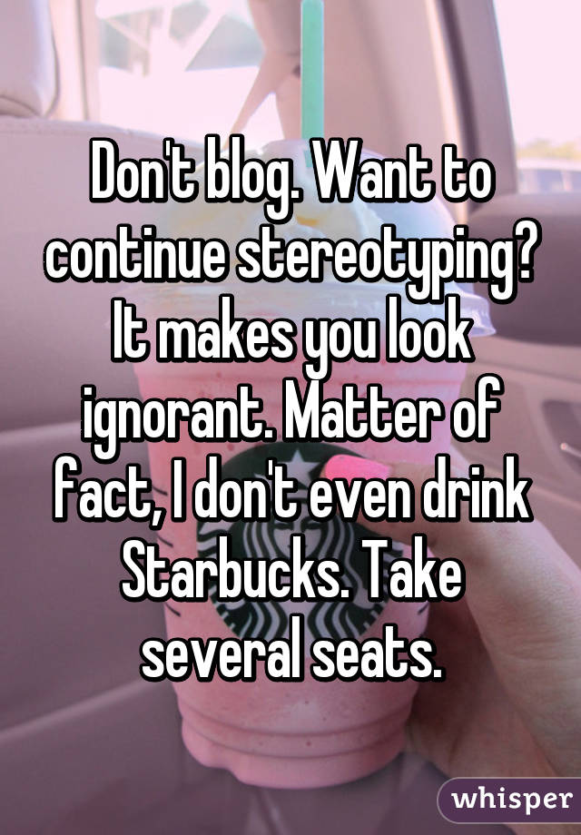 Don't blog. Want to continue stereotyping? It makes you look ignorant. Matter of fact, I don't even drink Starbucks. Take several seats.