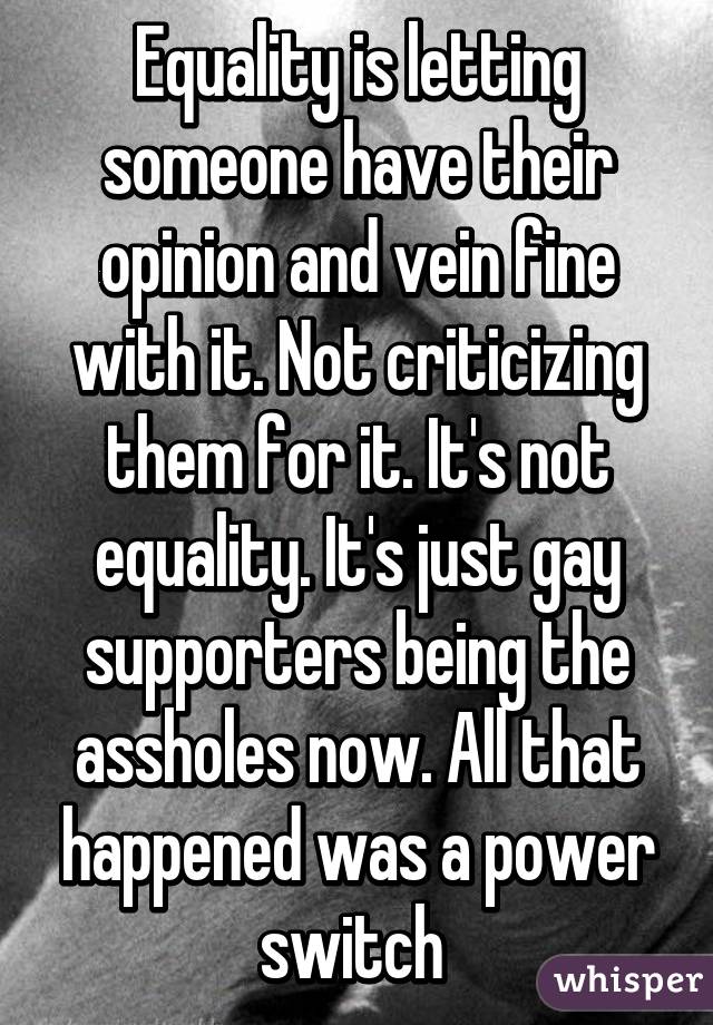 Equality is letting someone have their opinion and vein fine with it. Not criticizing them for it. It's not equality. It's just gay supporters being the assholes now. All that happened was a power switch 