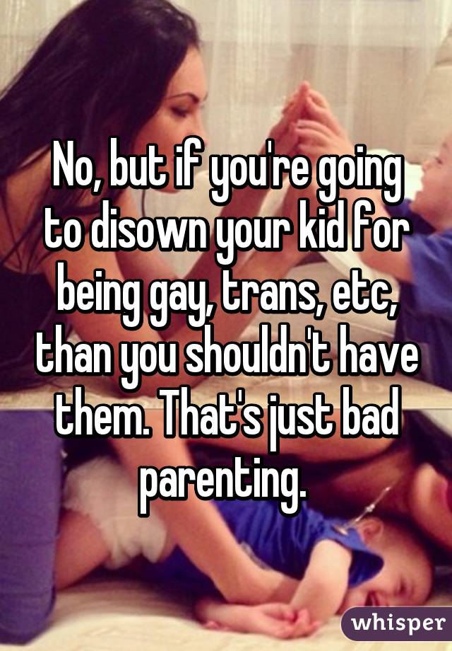 No, but if you're going to disown your kid for being gay, trans, etc, than you shouldn't have them. That's just bad parenting. 