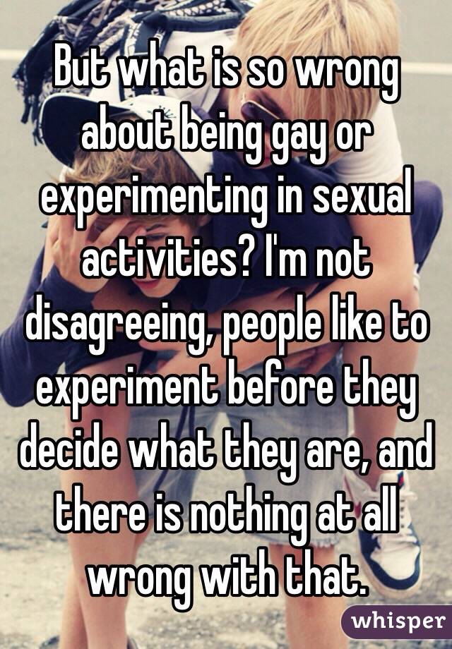 But what is so wrong about being gay or experimenting in sexual activities? I'm not disagreeing, people like to experiment before they decide what they are, and there is nothing at all wrong with that.